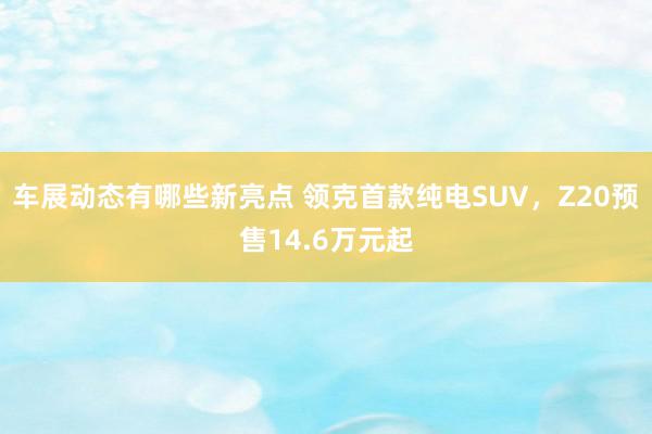 车展动态有哪些新亮点 领克首款纯电SUV，Z20预售14.6万元起