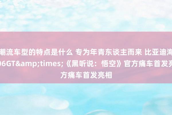 潮流车型的特点是什么 专为年青东谈主而来 比亚迪海豹06GT&times;《黑听说：悟空》官方痛车首发亮相