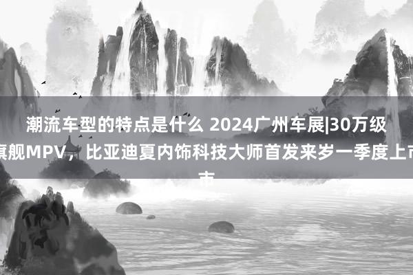 潮流车型的特点是什么 2024广州车展|30万级旗舰MPV，比亚迪夏内饰科技大师首发来岁一季度上市