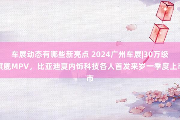 车展动态有哪些新亮点 2024广州车展|30万级旗舰MPV，比亚迪夏内饰科技各人首发来岁一季度上市