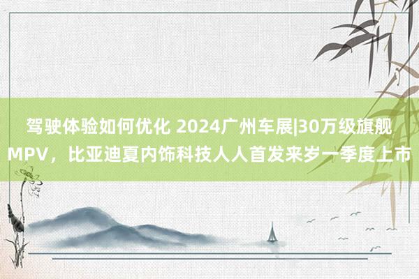 驾驶体验如何优化 2024广州车展|30万级旗舰MPV，比亚迪夏内饰科技人人首发来岁一季度上市