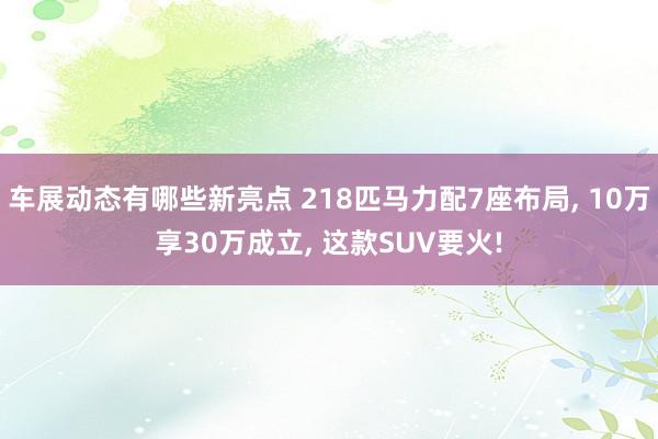 车展动态有哪些新亮点 218匹马力配7座布局, 10万享30万成立, 这款SUV要火!