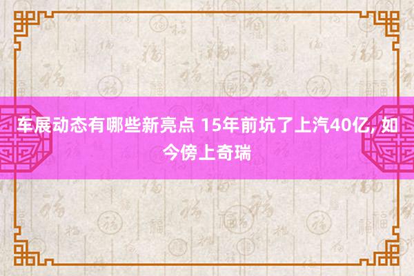 车展动态有哪些新亮点 15年前坑了上汽40亿, 如今傍上奇瑞