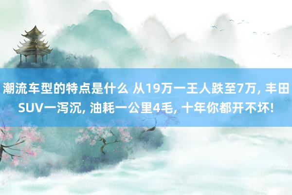 潮流车型的特点是什么 从19万一王人跌至7万, 丰田SUV一泻沉, 油耗一公里4毛, 十年你都开不坏!