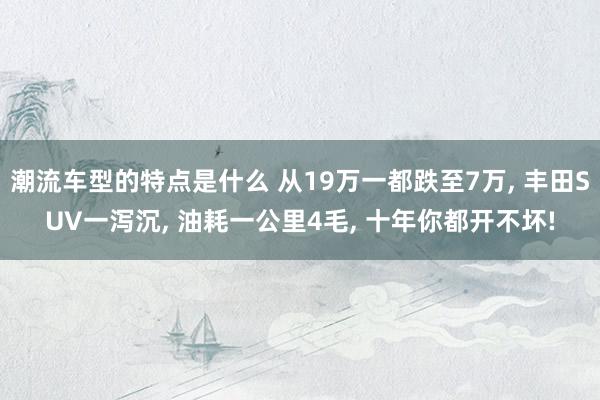 潮流车型的特点是什么 从19万一都跌至7万, 丰田SUV一泻沉, 油耗一公里4毛, 十年你都开不坏!