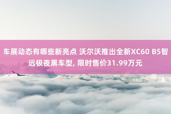 车展动态有哪些新亮点 沃尔沃推出全新XC60 B5智远极夜黑车型, 限时售价31.99万元