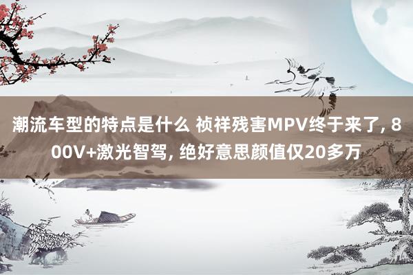 潮流车型的特点是什么 祯祥残害MPV终于来了, 800V+激光智驾, 绝好意思颜值仅20多万