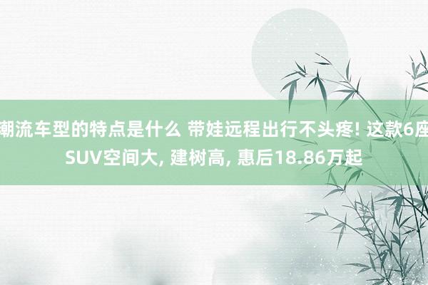 潮流车型的特点是什么 带娃远程出行不头疼! 这款6座SUV空间大, 建树高, 惠后18.86万起