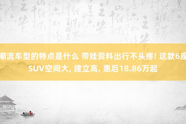 潮流车型的特点是什么 带娃资料出行不头疼! 这款6座SUV空间大, 建立高, 惠后18.86万起