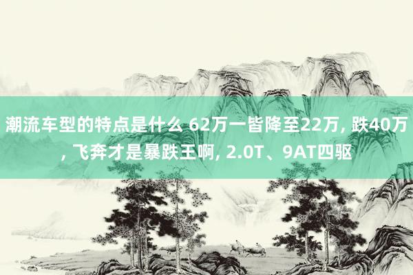 潮流车型的特点是什么 62万一皆降至22万, 跌40万, 飞奔才是暴跌王啊, 2.0T、9AT四驱