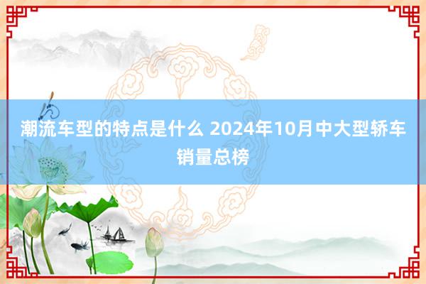 潮流车型的特点是什么 2024年10月中大型轿车销量总榜