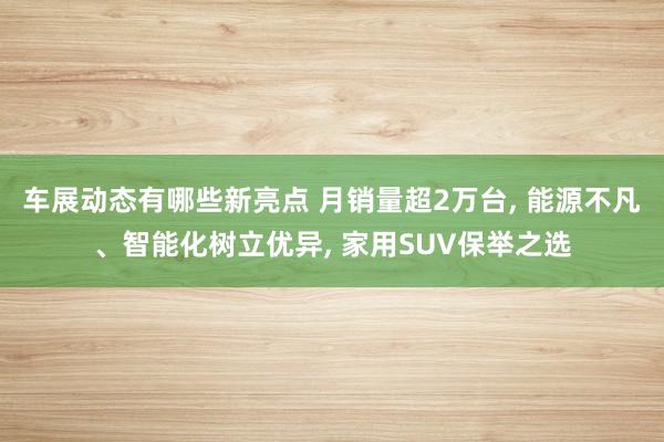 车展动态有哪些新亮点 月销量超2万台, 能源不凡、智能化树立优异, 家用SUV保举之选