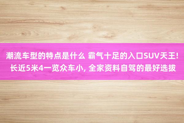 潮流车型的特点是什么 霸气十足的入口SUV天王! 长近5米4一览众车小, 全家资料自驾的最好选拔