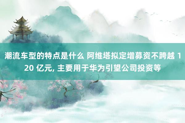 潮流车型的特点是什么 阿维塔拟定增募资不跨越 120 亿元, 主要用于华为引望公司投资等