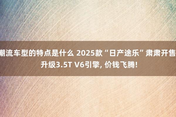 潮流车型的特点是什么 2025款“日产途乐”肃肃开售, 升级3.5T V6引擎, 价钱飞腾!