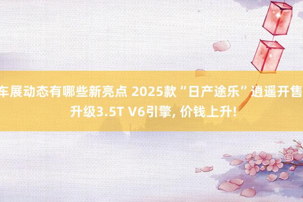 车展动态有哪些新亮点 2025款“日产途乐”逍遥开售, 升级3.5T V6引擎, 价钱上升!