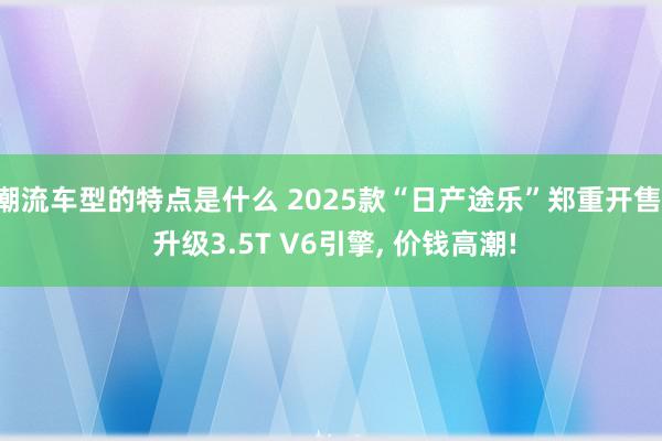 潮流车型的特点是什么 2025款“日产途乐”郑重开售, 升级3.5T V6引擎, 价钱高潮!