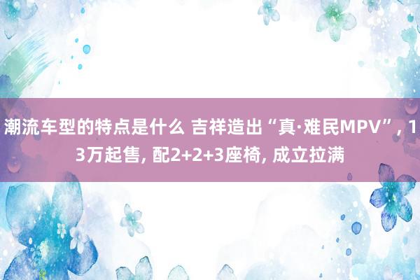 潮流车型的特点是什么 吉祥造出“真·难民MPV”, 13万起售, 配2+2+3座椅, 成立拉满