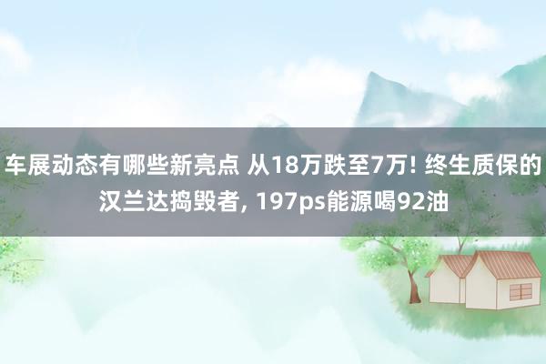 车展动态有哪些新亮点 从18万跌至7万! 终生质保的汉兰达捣毁者, 197ps能源喝92油