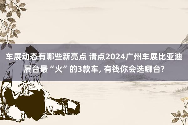 车展动态有哪些新亮点 清点2024广州车展比亚迪展台最“火”的3款车, 有钱你会选哪台?