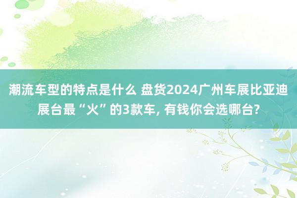 潮流车型的特点是什么 盘货2024广州车展比亚迪展台最“火”的3款车, 有钱你会选哪台?