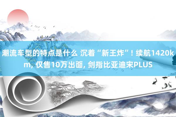 潮流车型的特点是什么 沉着“新王炸”! 续航1420km, 仅售10万出面, 剑指比亚迪宋PLUS