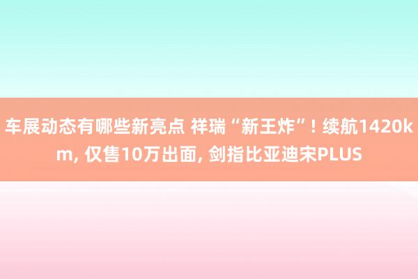 车展动态有哪些新亮点 祥瑞“新王炸”! 续航1420km, 仅售10万出面, 剑指比亚迪宋PLUS