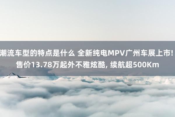 潮流车型的特点是什么 全新纯电MPV广州车展上市! 售价13.78万起外不雅炫酷, 续航超500Km