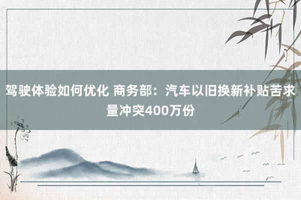 驾驶体验如何优化 商务部：汽车以旧换新补贴苦求量冲突400万份