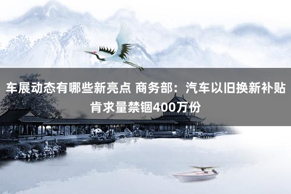 车展动态有哪些新亮点 商务部：汽车以旧换新补贴肯求量禁锢400万份