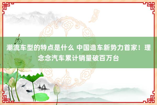 潮流车型的特点是什么 中国造车新势力首家！理念念汽车累计销量破百万台