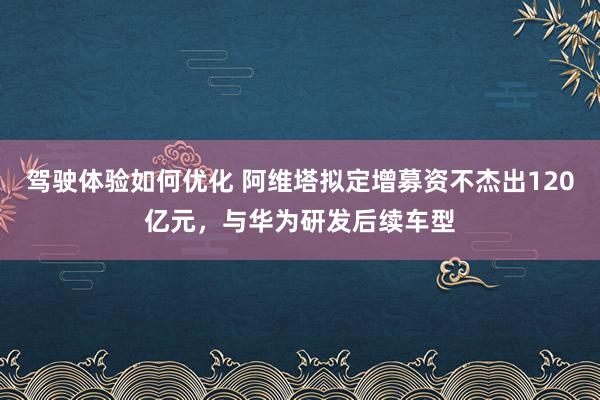 驾驶体验如何优化 阿维塔拟定增募资不杰出120亿元，与华为研发后续车型