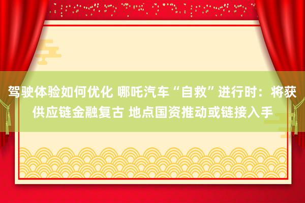 驾驶体验如何优化 哪吒汽车“自救”进行时：将获供应链金融复古 地点国资推动或链接入手