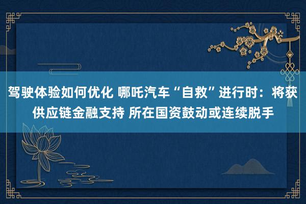 驾驶体验如何优化 哪吒汽车“自救”进行时：将获供应链金融支持 所在国资鼓动或连续脱手