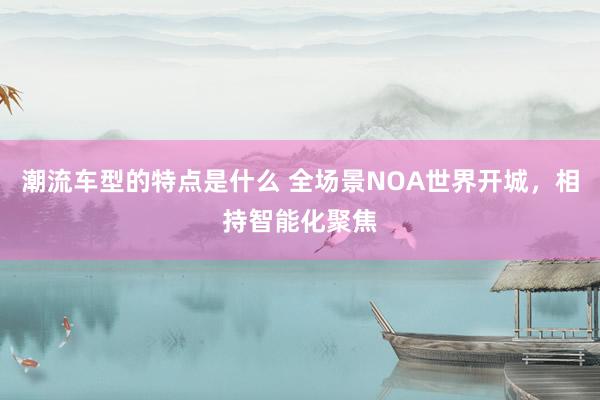 潮流车型的特点是什么 全场景NOA世界开城，相持智能化聚焦