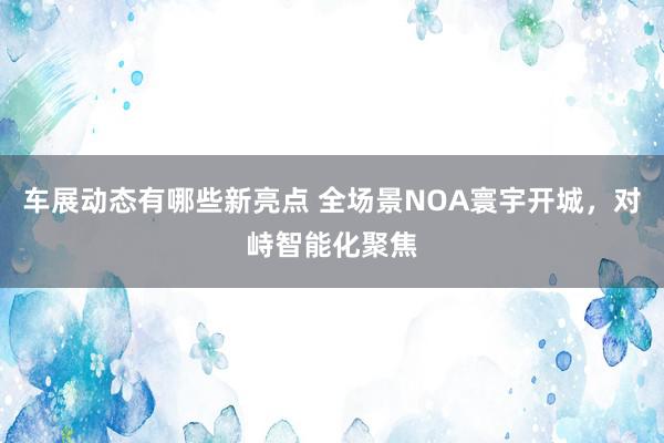 车展动态有哪些新亮点 全场景NOA寰宇开城，对峙智能化聚焦