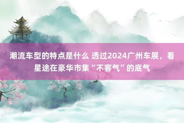 潮流车型的特点是什么 透过2024广州车展，看星途在豪华市集“不客气”的底气