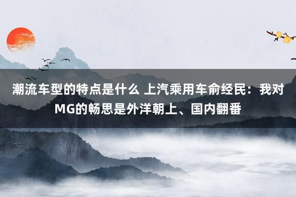 潮流车型的特点是什么 上汽乘用车俞经民：我对MG的畅思是外洋朝上、国内翻番