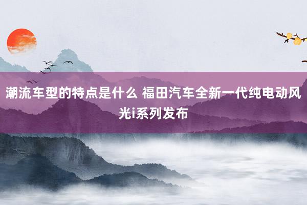 潮流车型的特点是什么 福田汽车全新一代纯电动风光i系列发布