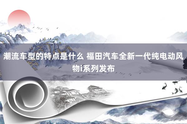 潮流车型的特点是什么 福田汽车全新一代纯电动风物i系列发布