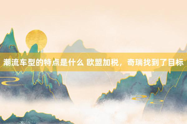 潮流车型的特点是什么 欧盟加税，奇瑞找到了目标