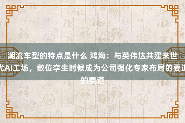 潮流车型的特点是什么 鸿海：与英伟达共建来世代AI工场，数位孪生时候成为公司强化专家布局的要道