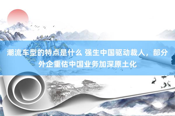 潮流车型的特点是什么 强生中国驱动裁人，部分外企重估中国业务加深原土化