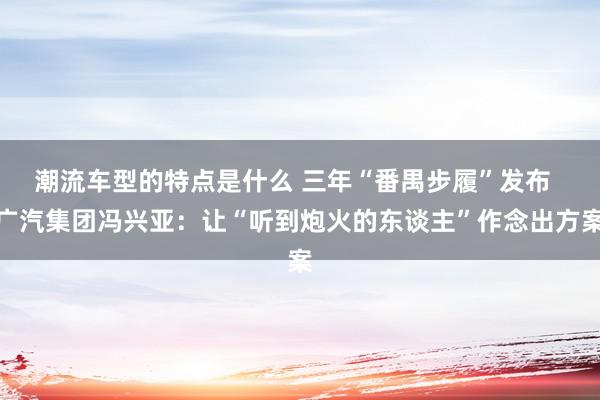 潮流车型的特点是什么 三年“番禺步履”发布  广汽集团冯兴亚：让“听到炮火的东谈主”作念出方案