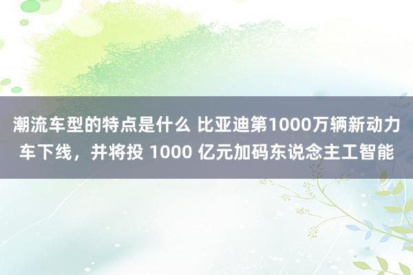 潮流车型的特点是什么 比亚迪第1000万辆新动力车下线，并将投 1000 亿元加码东说念主工智能