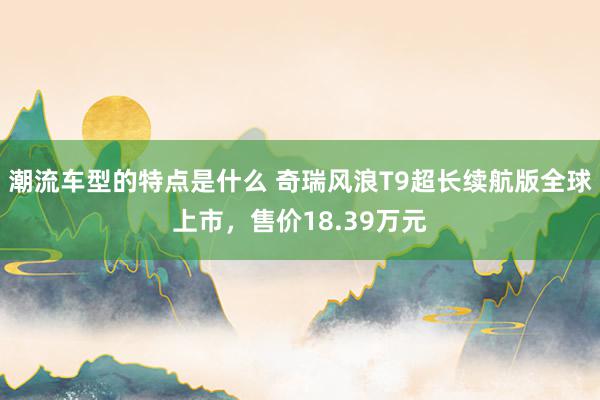 潮流车型的特点是什么 奇瑞风浪T9超长续航版全球上市，售价18.39万元