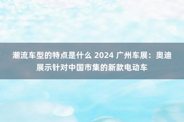 潮流车型的特点是什么 2024 广州车展：奥迪展示针对中国市集的新款电动车