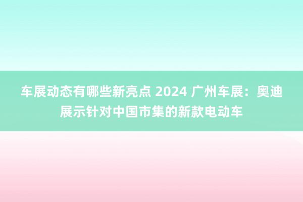 车展动态有哪些新亮点 2024 广州车展：奥迪展示针对中国市集的新款电动车