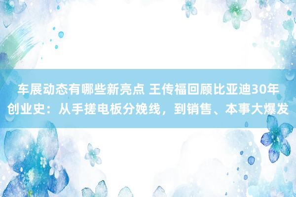 车展动态有哪些新亮点 王传福回顾比亚迪30年创业史：从手搓电板分娩线，到销售、本事大爆发