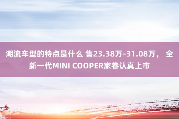 潮流车型的特点是什么 售23.38万-31.08万， 全新一代MINI COOPER家眷认真上市